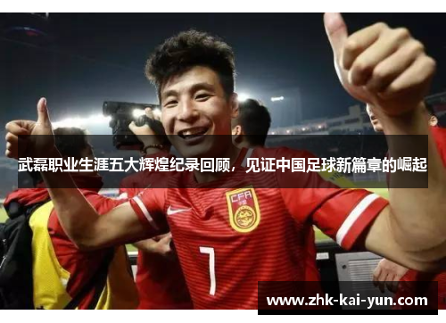 武磊职业生涯五大辉煌纪录回顾，见证中国足球新篇章的崛起