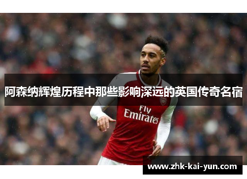 阿森纳辉煌历程中那些影响深远的英国传奇名宿