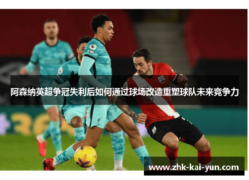 阿森纳英超争冠失利后如何通过球场改造重塑球队未来竞争力