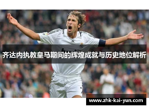 齐达内执教皇马期间的辉煌成就与历史地位解析